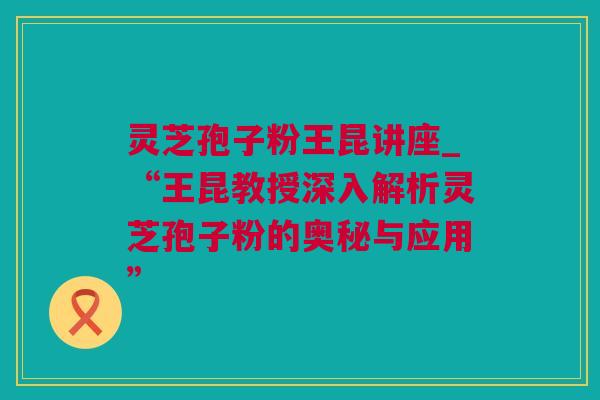 灵芝孢子粉王昆讲座_“王昆教授深入解析灵芝孢子粉的奥秘与应用”