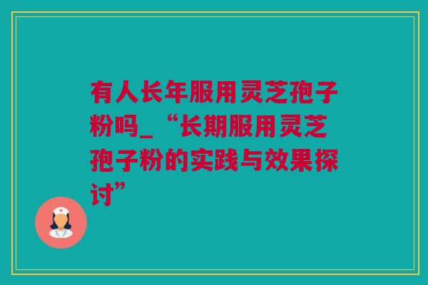 有人长年服用灵芝孢子粉吗_“长期服用灵芝孢子粉的实践与效果探讨”