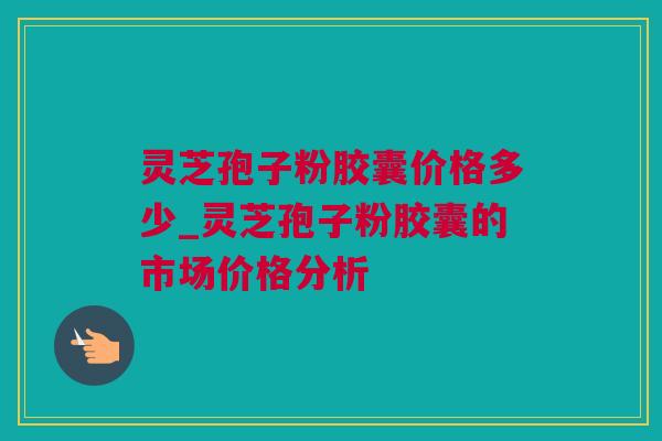 灵芝孢子粉胶囊价格多少_灵芝孢子粉胶囊的市场价格分析