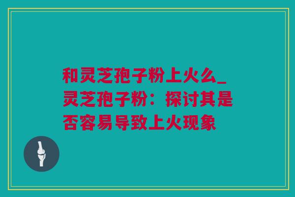 和灵芝孢子粉上火么_灵芝孢子粉：探讨其是否容易导致上火现象