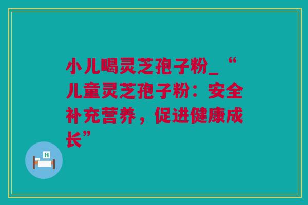 小儿喝灵芝孢子粉_“儿童灵芝孢子粉：安全补充营养，促进健康成长”