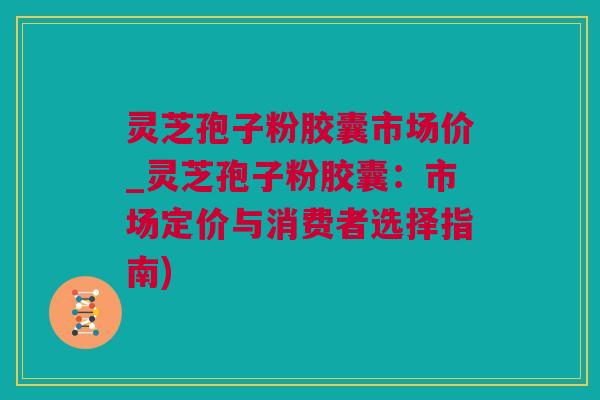 灵芝孢子粉胶囊市场价_灵芝孢子粉胶囊：市场定价与消费者选择指南)