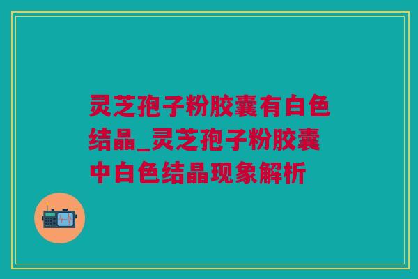 灵芝孢子粉胶囊有白色结晶_灵芝孢子粉胶囊中白色结晶现象解析