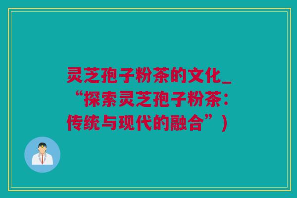 灵芝孢子粉茶的文化_“探索灵芝孢子粉茶:传统与现代的融合”) 灵芝孢子粉茶的文化_“探索灵芝孢子粉茶:传统与现代的融合”)