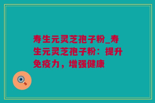 寿生元灵芝孢子粉_寿生元灵芝孢子粉：提升免疫力，增强健康