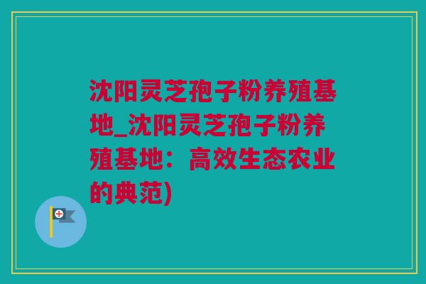 沈阳灵芝孢子粉养殖基地_沈阳灵芝孢子粉养殖基地：高效生态农业的典范)
