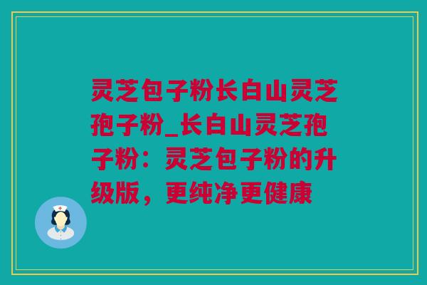 灵芝包子粉长白山灵芝孢子粉_长白山灵芝孢子粉：灵芝包子粉的升级版，更纯净更健康