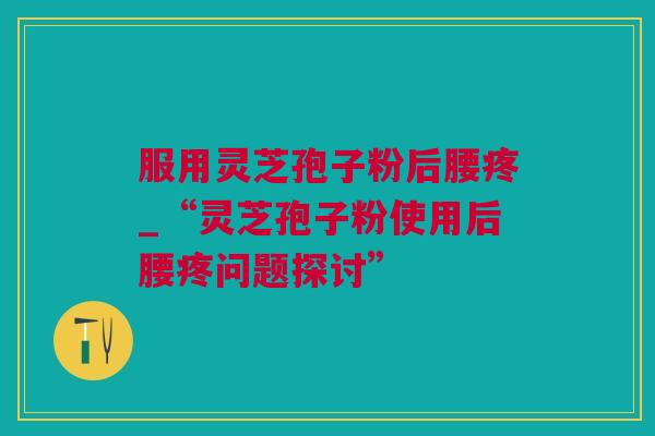 服用灵芝孢子粉后腰疼_“灵芝孢子粉使用后腰疼问题探讨”