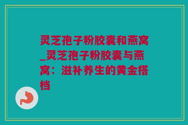 灵芝孢子粉胶囊和燕窝_灵芝孢子粉胶囊与燕窝:滋补养生的黄金搭档 灵芝孢子粉胶囊和燕窝_灵芝孢子粉胶囊与燕窝:滋补养生的黄金搭档