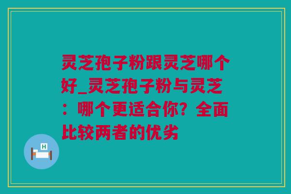 灵芝孢子粉跟灵芝哪个好_灵芝孢子粉与灵芝：哪个更适合你？全面比较两者的优劣