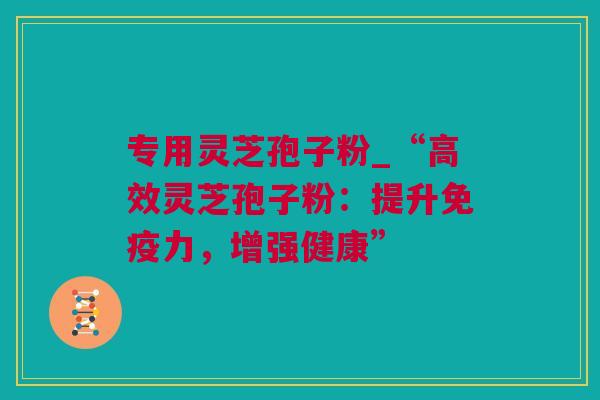 专用灵芝孢子粉_“高效灵芝孢子粉：提升免疫力，增强健康”
