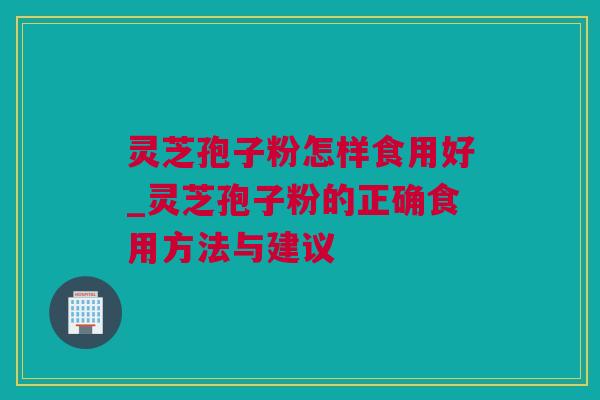 灵芝孢子粉怎样食用好_灵芝孢子粉的正确食用方法与建议