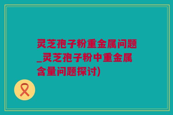灵芝孢子粉重金属问题_灵芝孢子粉中重金属含量问题探讨)