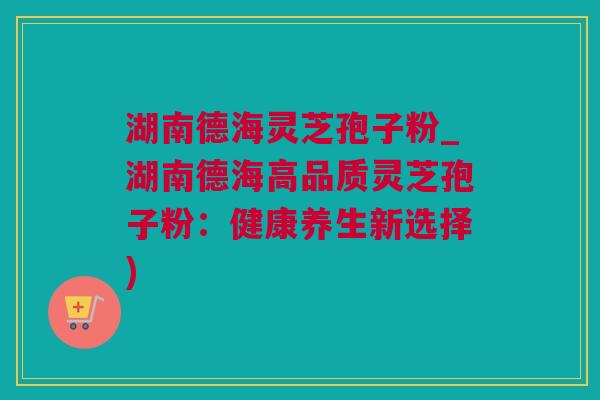 湖南德海灵芝孢子粉_湖南德海高品质灵芝孢子粉：健康养生新选择)