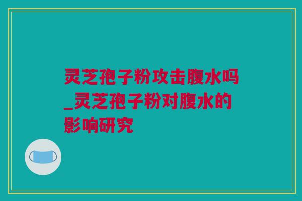 灵芝孢子粉攻击腹水吗_灵芝孢子粉对腹水的影响研究