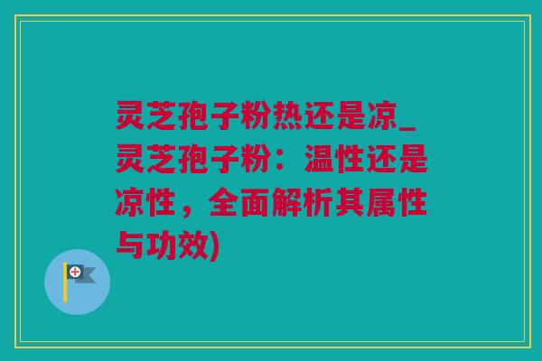 灵芝孢子粉热还是凉_灵芝孢子粉：温性还是凉性，全面解析其属性与功效)