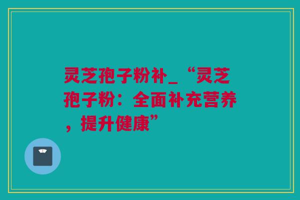 灵芝孢子粉补_“灵芝孢子粉：全面补充营养，提升健康”