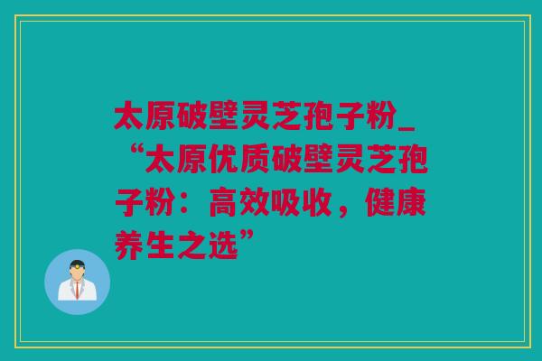 太原破壁灵芝孢子粉_“太原优质破壁灵芝孢子粉：高效吸收，健康养生之选”