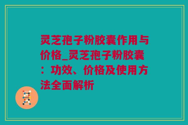灵芝孢子粉胶囊作用与价格_灵芝孢子粉胶囊：功效、价格及使用方法全面解析