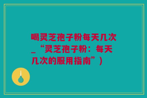 喝灵芝孢子粉每天几次_“灵芝孢子粉：每天几次的服用指南”)