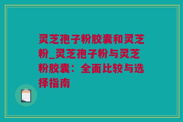 灵芝孢子粉胶囊和灵芝粉_灵芝孢子粉与灵芝粉胶囊：全面比较与选择指南