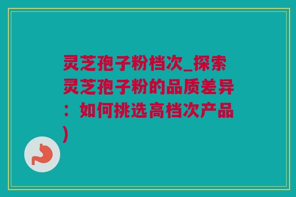 灵芝孢子粉档次_探索灵芝孢子粉的品质差异：如何挑选高档次产品)