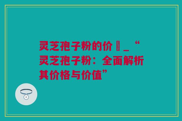 灵芝孢子粉的价柊_“灵芝孢子粉：全面解析其价格与价值”