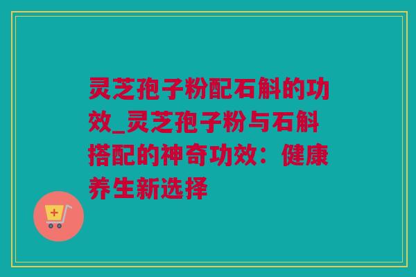 灵芝孢子粉配石斛的功效_灵芝孢子粉与石斛搭配的神奇功效：健康养生新选择