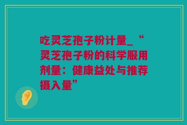 吃灵芝孢子粉计量_“灵芝孢子粉的科学服用剂量：健康益处与推荐摄入量”