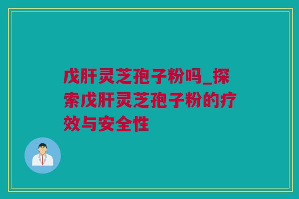 戊肝灵芝孢子粉吗_探索戊肝灵芝孢子粉的疗效与安全性