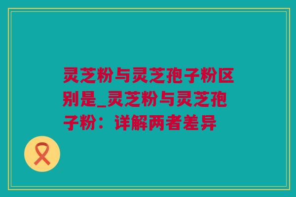 灵芝粉与灵芝孢子粉区别是_灵芝粉与灵芝孢子粉：详解两者差异