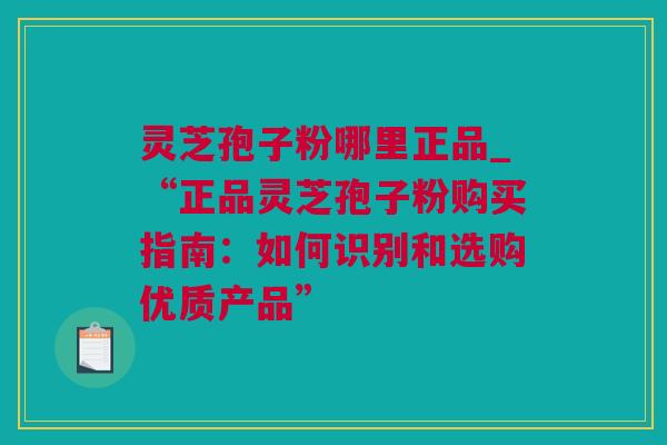 灵芝孢子粉哪里正品_“正品灵芝孢子粉购买指南：如何识别和选购优质产品”