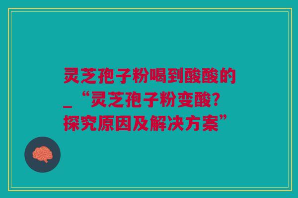 灵芝孢子粉喝到酸酸的_“灵芝孢子粉变酸？探究原因及解决方案”