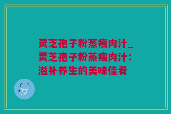 灵芝孢子粉蒸瘦肉汁_灵芝孢子粉蒸瘦肉汁：滋补养生的美味佳肴
