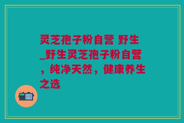 灵芝孢子粉自营 野生_野生灵芝孢子粉自营，纯净天然，健康养生之选