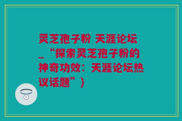 灵芝孢子粉 天涯论坛_“探索灵芝孢子粉的神奇功效：天涯论坛热议话题”)