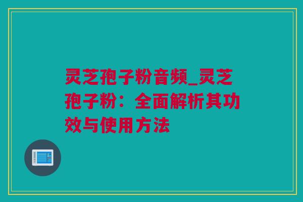 灵芝孢子粉音频_灵芝孢子粉：全面解析其功效与使用方法