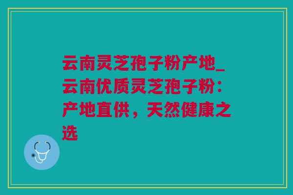 云南灵芝孢子粉产地_云南优质灵芝孢子粉：产地直供，天然健康之选
