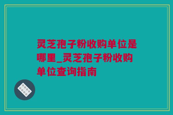 灵芝孢子粉收购单位是哪里_灵芝孢子粉收购单位查询指南