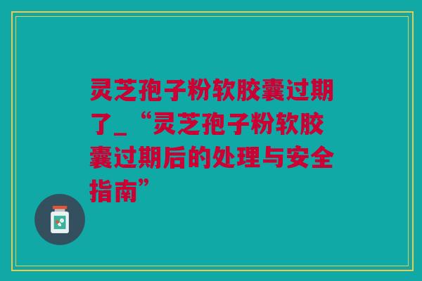 灵芝孢子粉软胶囊过期了_“灵芝孢子粉软胶囊过期后的处理与安全指南”