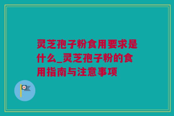 灵芝孢子粉食用要求是什么_灵芝孢子粉的食用指南与注意事项