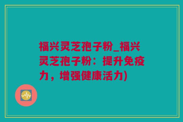 福兴灵芝孢子粉_福兴灵芝孢子粉：提升免疫力，增强健康活力)