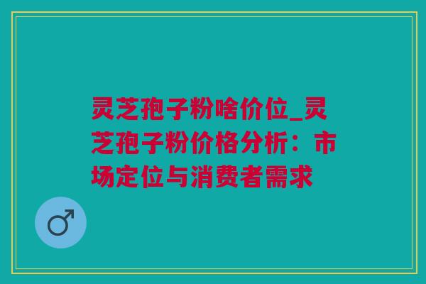 灵芝孢子粉啥价位_灵芝孢子粉价格分析：市场定位与消费者需求