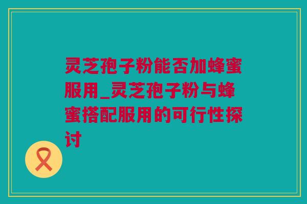 灵芝孢子粉能否加蜂蜜服用_灵芝孢子粉与蜂蜜搭配服用的可行性探讨