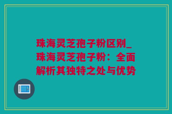 珠海灵芝孢子粉区别_珠海灵芝孢子粉：全面解析其独特之处与优势
