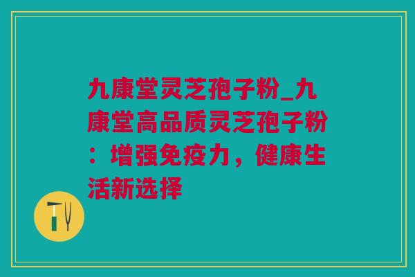 九康堂灵芝孢子粉_九康堂高品质灵芝孢子粉：增强免疫力，健康生活新选择