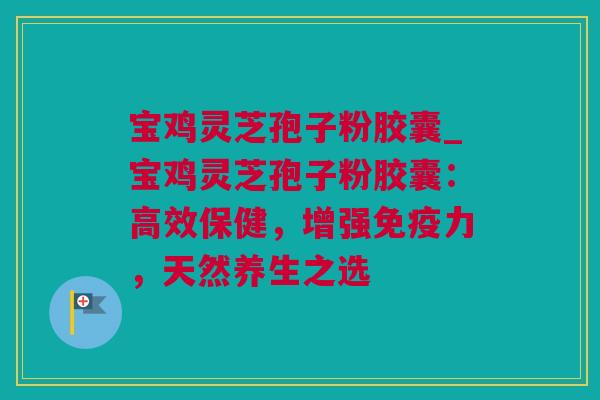 宝鸡灵芝孢子粉胶囊_宝鸡灵芝孢子粉胶囊：高效保健，增强免疫力，天然养生之选