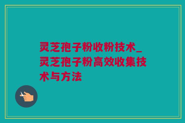 灵芝孢子粉收粉技术_灵芝孢子粉高效收集技术与方法