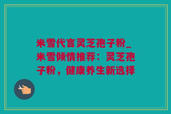 米雪代言灵芝孢子粉_米雪倾情推荐：灵芝孢子粉，健康养生新选择