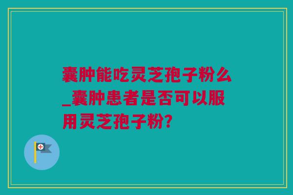 囊肿能吃灵芝孢子粉么_囊肿患者是否可以服用灵芝孢子粉？